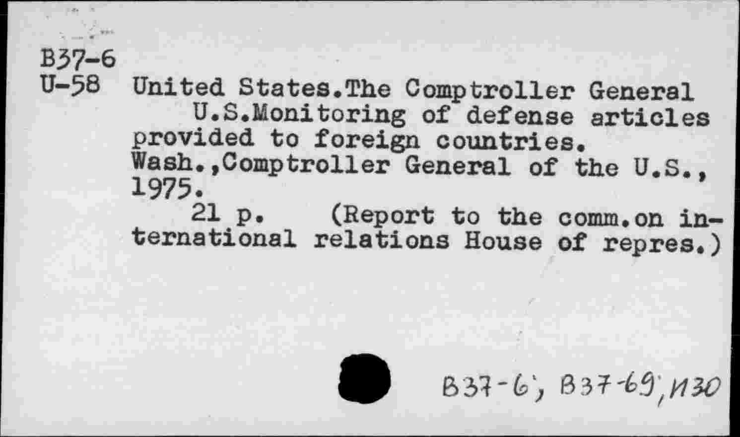 ﻿B37-6
U-58 United States.The Comptroller General
U.S.Monitoring of defense articles provided to foreign countries.
Wash.»Comptroller General of the U.S., 1975.
21 p. (Report to the comm.on international relations House of repres.)
03? ^5;/736?